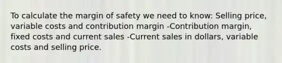 To calculate the margin of safety we need to know: Selling price, variable costs and contribution margin -Contribution margin, fixed costs and current sales -Current sales in dollars, variable costs and selling price.