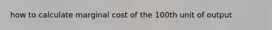 how to calculate marginal cost of the 100th unit of output