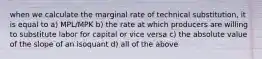 when we calculate the marginal rate of technical substitution, it is equal to a) MPL/MPK b) the rate at which producers are willing to substitute labor for capital or vice versa c) the absolute value of the slope of an isoquant d) all of the above