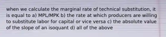 when we calculate the marginal rate of technical substitution, it is equal to a) MPL/MPK b) the rate at which producers are willing to substitute labor for capital or vice versa c) the absolute value of the slope of an isoquant d) all of the above