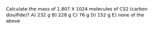 Calculate the mass of 1.807 X 1024 molecules of CS2 (carbon disulfide)? A) 232 g B) 228 g C) 76 g D) 152 g E) none of the above