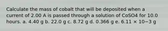 Calculate the mass of cobalt that will be deposited when a current of 2.00 A is passed through a solution of CoSO4 for 10.0 hours. a. 4.40 g b. 22.0 g c. 8.72 g d. 0.366 g e. 6.11 × 10−3 g