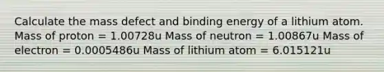 Calculate the mass defect and binding energy of a lithium atom. Mass of proton = 1.00728u Mass of neutron = 1.00867u Mass of electron = 0.0005486u Mass of lithium atom = 6.015121u