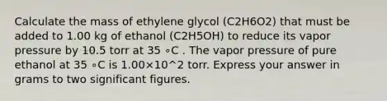 Calculate the mass of ethylene glycol (C2H6O2) that must be added to 1.00 kg of ethanol (C2H5OH) to reduce its vapor pressure by 10.5 torr at 35 ∘C . The vapor pressure of pure ethanol at 35 ∘C is 1.00×10^2 torr. Express your answer in grams to two <a href='https://www.questionai.com/knowledge/kFFoNy5xk3-significant-figures' class='anchor-knowledge'>significant figures</a>.