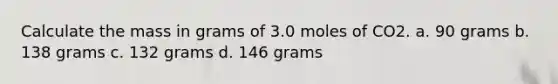 Calculate the mass in grams of 3.0 moles of CO2. a. 90 grams b. 138 grams c. 132 grams d. 146 grams