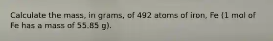 Calculate the mass, in grams, of 492 atoms of iron, Fe (1 mol of Fe has a mass of 55.85 g).