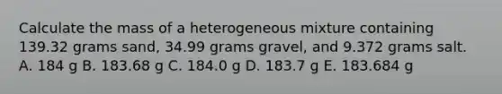 Calculate the mass of a heterogeneous mixture containing 139.32 grams sand, 34.99 grams gravel, and 9.372 grams salt. A. 184 g B. 183.68 g C. 184.0 g D. 183.7 g E. 183.684 g