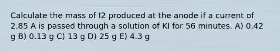 Calculate the mass of I2 produced at the anode if a current of 2.85 A is passed through a solution of KI for 56 minutes. A) 0.42 g B) 0.13 g C) 13 g D) 25 g E) 4.3 g