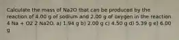 Calculate the mass of Na2O that can be produced by the reaction of 4.00 g of sodium and 2.00 g of oxygen in the reaction 4 Na + O2 2 Na2O. a) 1.94 g b) 2.00 g c) 4.50 g d) 5.39 g e) 6.00 g