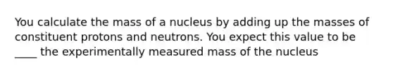 You calculate the mass of a nucleus by adding up the masses of constituent protons and neutrons. You expect this value to be ____ the experimentally measured mass of the nucleus