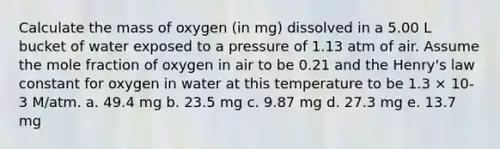 Calculate the mass of oxygen (in mg) dissolved in a 5.00 L bucket of water exposed to a pressure of 1.13 atm of air. Assume the mole fraction of oxygen in air to be 0.21 and the Henry's law constant for oxygen in water at this temperature to be 1.3 × 10-3 M/atm. a. 49.4 mg b. 23.5 mg c. 9.87 mg d. 27.3 mg e. 13.7 mg