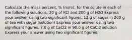 Calculate the mass percent, % (m/m), for the solute in each of the following solutions. 20 g of KCl and 200 g of H2O Express your answer using two significant figures. 12 g of sugar in 200 g of tea with sugar (solution) Express your answer using two significant figures. 7.0 g of CaCl2 in 90.0 g of CaCl2 solution Express your answer using two significant figures.