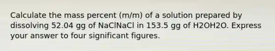 Calculate the mass percent (m/m) of a solution prepared by dissolving 52.04 gg of NaClNaCl in 153.5 gg of H2OH2O. Express your answer to four significant figures.