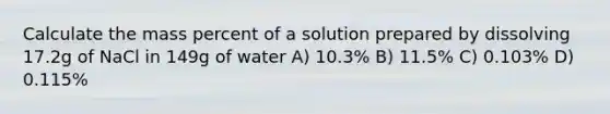 Calculate the mass percent of a solution prepared by dissolving 17.2g of NaCl in 149g of water A) 10.3% B) 11.5% C) 0.103% D) 0.115%