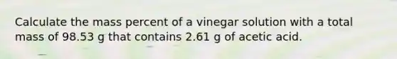 Calculate the mass percent of a vinegar solution with a total mass of 98.53 g that contains 2.61 g of acetic acid.