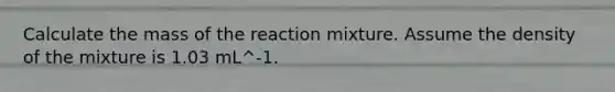 Calculate the mass of the reaction mixture. Assume the density of the mixture is 1.03 mL^-1.