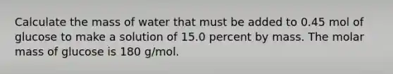 Calculate the mass of water that must be added to 0.45 mol of glucose to make a solution of 15.0 percent by mass. The molar mass of glucose is 180 g/mol.