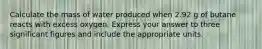 Calculate the mass of water produced when 2.92 g of butane reacts with excess oxygen. Express your answer to three significant figures and include the appropriate units.
