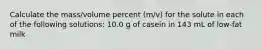 Calculate the mass/volume percent (m/v) for the solute in each of the following solutions: 10.0 g of casein in 143 mL of low-fat milk