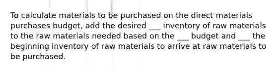 To calculate materials to be purchased on the direct materials purchases budget, add the desired ___ inventory of raw materials to the raw materials needed based on the ___ budget and ___ the beginning inventory of raw materials to arrive at raw materials to be purchased.