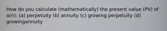 How do you calculate (mathematically) the present value (PV) of a(n): (a) perpetuity (b) annuity (c) growing perpetuity (d) growingannuity