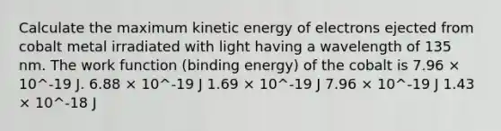 Calculate the maximum kinetic energy of electrons ejected from cobalt metal irradiated with light having a wavelength of 135 nm. The work function (binding energy) of the cobalt is 7.96 × 10^-19 J. 6.88 × 10^-19 J 1.69 × 10^-19 J 7.96 × 10^-19 J 1.43 × 10^-18 J