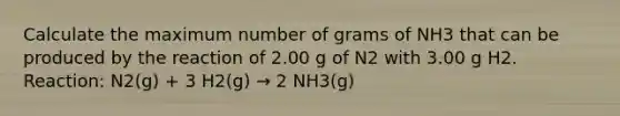 Calculate the maximum number of grams of NH3 that can be produced by the reaction of 2.00 g of N2 with 3.00 g H2. Reaction: N2(g) + 3 H2(g) → 2 NH3(g)