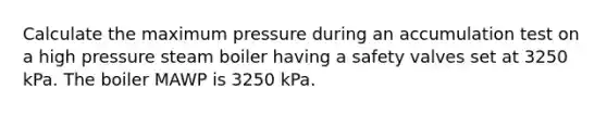 Calculate the maximum pressure during an accumulation test on a high pressure steam boiler having a safety valves set at 3250 kPa. The boiler MAWP is 3250 kPa.