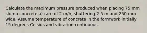 Calculate the maximum pressure produced when placing 75 mm slump concrete at rate of 2 m/h, shuttering 2.5 m and 250 mm wide. Assume temperature of concrete in the formwork initially 15 degrees Celsius and vibration continuous.