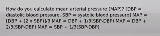 How do you calculate mean arterial pressure (MAP)? [DBP = diastolic blood pressure, SBP = systolic blood pressure] MAP = [DBP + (2 x SBP)]/3 MAP = DBP + 1/3(SBP-DBP) MAP = DBP + 2/3(SBP-DBP) MAP = SBP + 1/3(SBP-DBP)