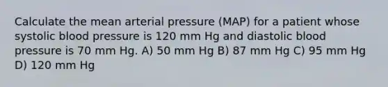 Calculate the mean arterial pressure (MAP) for a patient whose systolic blood pressure is 120 mm Hg and diastolic blood pressure is 70 mm Hg. A) 50 mm Hg B) 87 mm Hg C) 95 mm Hg D) 120 mm Hg