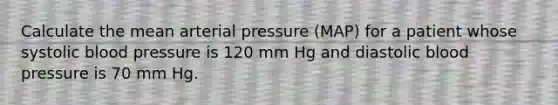 Calculate the mean arterial pressure (MAP) for a patient whose systolic <a href='https://www.questionai.com/knowledge/kD0HacyPBr-blood-pressure' class='anchor-knowledge'>blood pressure</a> is 120 mm Hg and diastolic blood pressure is 70 mm Hg.