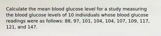 Calculate the mean blood glucose level for a study measuring the blood glucose levels of 10 individuals whose blood glucose readings were as follows: 88, 97, 101, 104, 104, 107, 109, 117, 121, and 147.