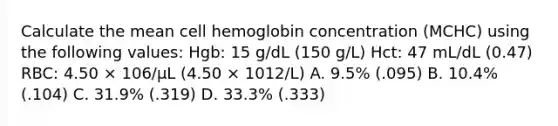 Calculate the mean cell hemoglobin concentration (MCHC) using the following values: Hgb: 15 g/dL (150 g/L) Hct: 47 mL/dL (0.47) RBC: 4.50 × 106/μL (4.50 × 1012/L) A. 9.5% (.095) B. 10.4% (.104) C. 31.9% (.319) D. 33.3% (.333)