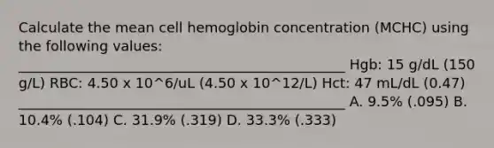 Calculate the mean cell hemoglobin concentration (MCHC) using the following values: _______________________________________________ Hgb: 15 g/dL (150 g/L) RBC: 4.50 x 10^6/uL (4.50 x 10^12/L) Hct: 47 mL/dL (0.47) _______________________________________________ A. 9.5% (.095) B. 10.4% (.104) C. 31.9% (.319) D. 33.3% (.333)