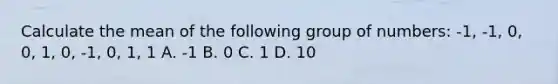 Calculate the mean of the following group of numbers: -1, -1, 0, 0, 1, 0, -1, 0, 1, 1 A. -1 B. 0 C. 1 D. 10