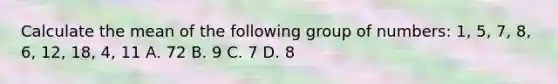 Calculate the mean of the following group of numbers: 1, 5, 7, 8, 6, 12, 18, 4, 11 A. 72 B. 9 C. 7 D. 8