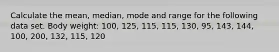 Calculate the mean, median, mode and range for the following data set. Body weight: 100, 125, 115, 115, 130, 95, 143, 144, 100, 200, 132, 115, 120