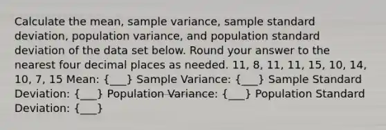 Calculate the mean, sample variance, sample standard deviation, population variance, and population standard deviation of the data set below. Round your answer to the nearest four decimal places as needed. 11, 8, 11, 11, 15, 10, 14, 10, 7, 15 Mean: (___) Sample Variance: (___) Sample Standard Deviation: (___) Population Variance: (___) Population Standard Deviation: (___)