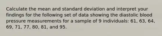 Calculate the mean and standard deviation and interpret your findings for the following set of data showing the diastolic blood pressure measurements for a sample of 9 individuals: 61, 63, 64, 69, 71, 77, 80, 81, and 95.