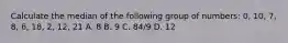 Calculate the median of the following group of numbers: 0, 10, 7, 8, 6, 18, 2, 12, 21 A. 8 B. 9 C. 84/9 D. 12