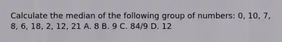 Calculate the median of the following group of numbers: 0, 10, 7, 8, 6, 18, 2, 12, 21 A. 8 B. 9 C. 84/9 D. 12