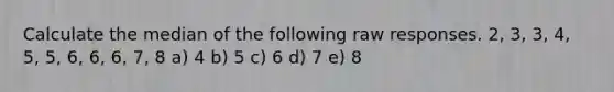 Calculate the median of the following raw responses. 2, 3, 3, 4, 5, 5, 6, 6, 6, 7, 8 a) 4 b) 5 c) 6 d) 7 e) 8