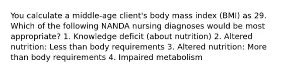 You calculate a middle-age client's body mass index (BMI) as 29. Which of the following NANDA nursing diagnoses would be most appropriate? 1. Knowledge deficit (about nutrition) 2. Altered nutrition: Less than body requirements 3. Altered nutrition: More than body requirements 4. Impaired metabolism