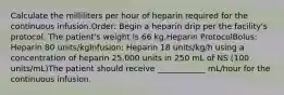 Calculate the milliliters per hour of heparin required for the continuous infusion.Order: Begin a heparin drip per the facility's protocol. The patient's weight is 66 kg.Heparin ProtocolBolus: Heparin 80 units/kgInfusion: Heparin 18 units/kg/h using a concentration of heparin 25,000 units in 250 mL of NS (100 units/mL)The patient should receive ____________ mL/hour for the continuous infusion.