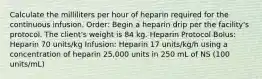 Calculate the milliliters per hour of heparin required for the continuous infusion. Order: Begin a heparin drip per the facility's protocol. The client's weight is 84 kg. Heparin Protocol Bolus: Heparin 70 units/kg Infusion: Heparin 17 units/kg/h using a concentration of heparin 25,000 units in 250 mL of NS (100 units/mL)