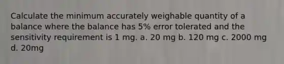 Calculate the minimum accurately weighable quantity of a balance where the balance has 5% error tolerated and the sensitivity requirement is 1 mg. a. 20 mg b. 120 mg c. 2000 mg d. 20mg