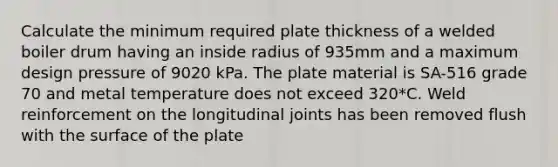 Calculate the minimum required plate thickness of a welded boiler drum having an inside radius of 935mm and a maximum design pressure of 9020 kPa. The plate material is SA-516 grade 70 and metal temperature does not exceed 320*C. Weld reinforcement on the longitudinal joints has been removed flush with the surface of the plate