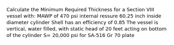 Calculate the Minimum Required Thickness for a Section VIII vessel with: MAWP of 470 psi internal ressure 60.25 inch inside diameter cylinder Shell has an efficiency of 0.85 The vessel is vertical, water filled, with static head of 20 feet acting on bottom of the cylinder S= 20,000 psi for SA-516 Gr 70 plate