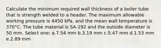 Calculate the minimum required wall thickness of a boiler tube that is strength welded to a header. The maximum allowable working pressure is 4450 kPa, and the mean wall temperature is 370°C. The tube material is SA-192 and the outside diameter is 50 mm. Select one: a.7.54 mm b.3.19 mm c.5.47 mm d.1.53 mm e.2.89 mm